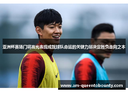 亚洲杯赛场门将高光表现成就球队命运的关键力量决定胜负走向之本