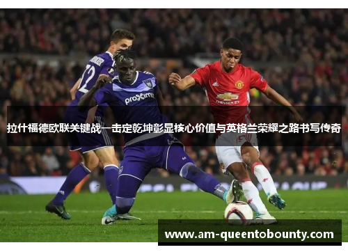 拉什福德欧联关键战一击定乾坤彰显核心价值与英格兰荣耀之路书写传奇
